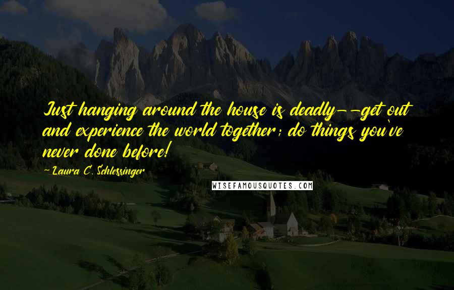 Laura C. Schlessinger Quotes: Just hanging around the house is deadly--get out and experience the world together; do things you've never done before!