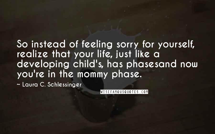 Laura C. Schlessinger Quotes: So instead of feeling sorry for yourself, realize that your life, just like a developing child's, has phasesand now you're in the mommy phase.