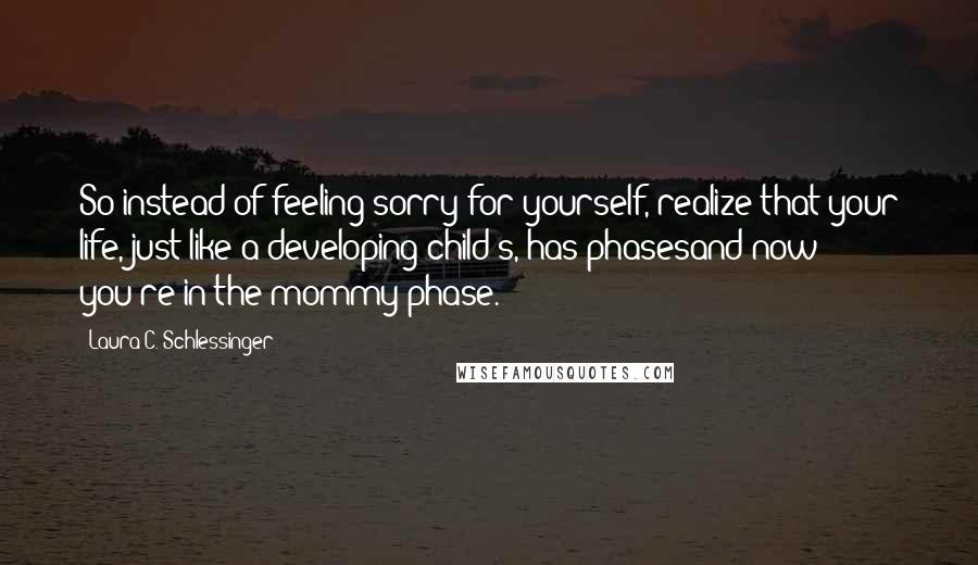 Laura C. Schlessinger Quotes: So instead of feeling sorry for yourself, realize that your life, just like a developing child's, has phasesand now you're in the mommy phase.