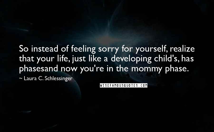 Laura C. Schlessinger Quotes: So instead of feeling sorry for yourself, realize that your life, just like a developing child's, has phasesand now you're in the mommy phase.