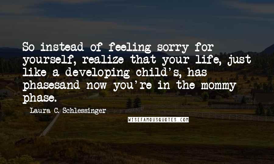 Laura C. Schlessinger Quotes: So instead of feeling sorry for yourself, realize that your life, just like a developing child's, has phasesand now you're in the mommy phase.