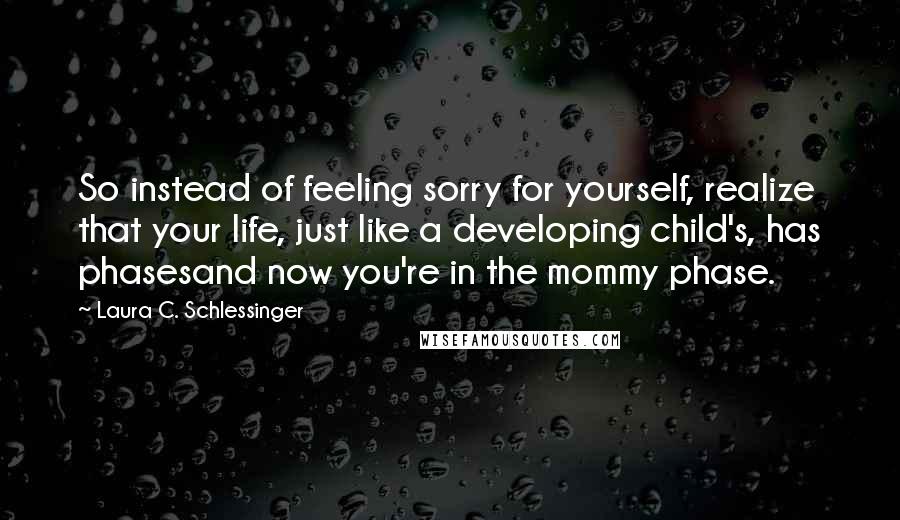 Laura C. Schlessinger Quotes: So instead of feeling sorry for yourself, realize that your life, just like a developing child's, has phasesand now you're in the mommy phase.