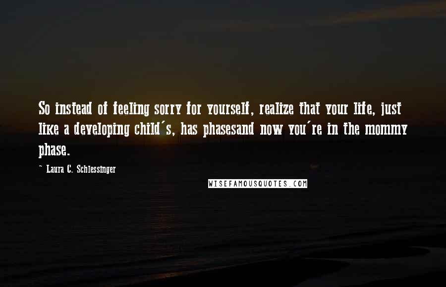 Laura C. Schlessinger Quotes: So instead of feeling sorry for yourself, realize that your life, just like a developing child's, has phasesand now you're in the mommy phase.