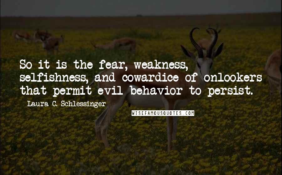 Laura C. Schlessinger Quotes: So it is the fear, weakness, selfishness, and cowardice of onlookers that permit evil behavior to persist.