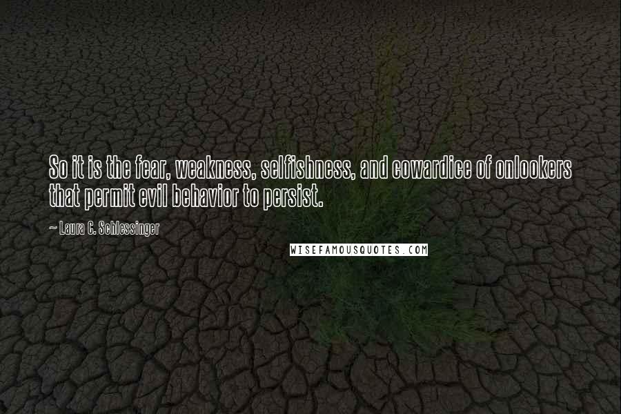 Laura C. Schlessinger Quotes: So it is the fear, weakness, selfishness, and cowardice of onlookers that permit evil behavior to persist.