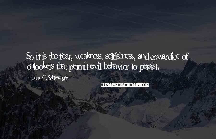 Laura C. Schlessinger Quotes: So it is the fear, weakness, selfishness, and cowardice of onlookers that permit evil behavior to persist.