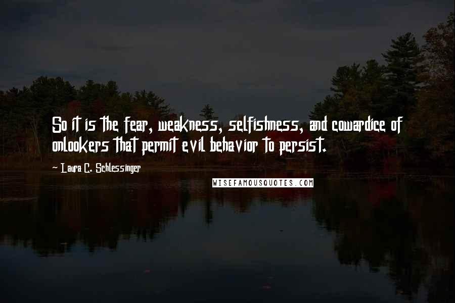 Laura C. Schlessinger Quotes: So it is the fear, weakness, selfishness, and cowardice of onlookers that permit evil behavior to persist.