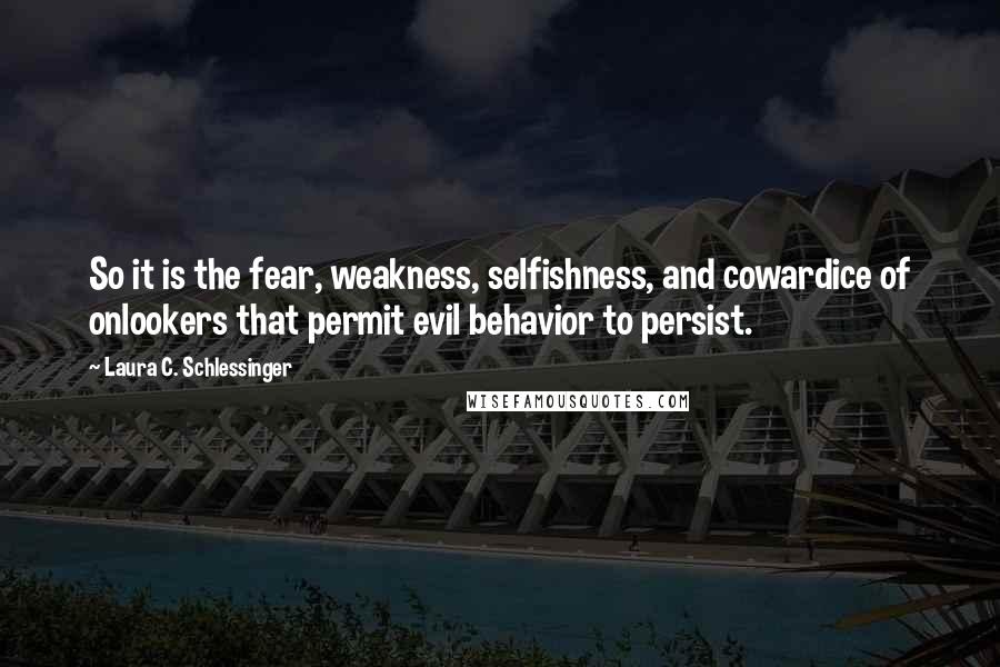 Laura C. Schlessinger Quotes: So it is the fear, weakness, selfishness, and cowardice of onlookers that permit evil behavior to persist.