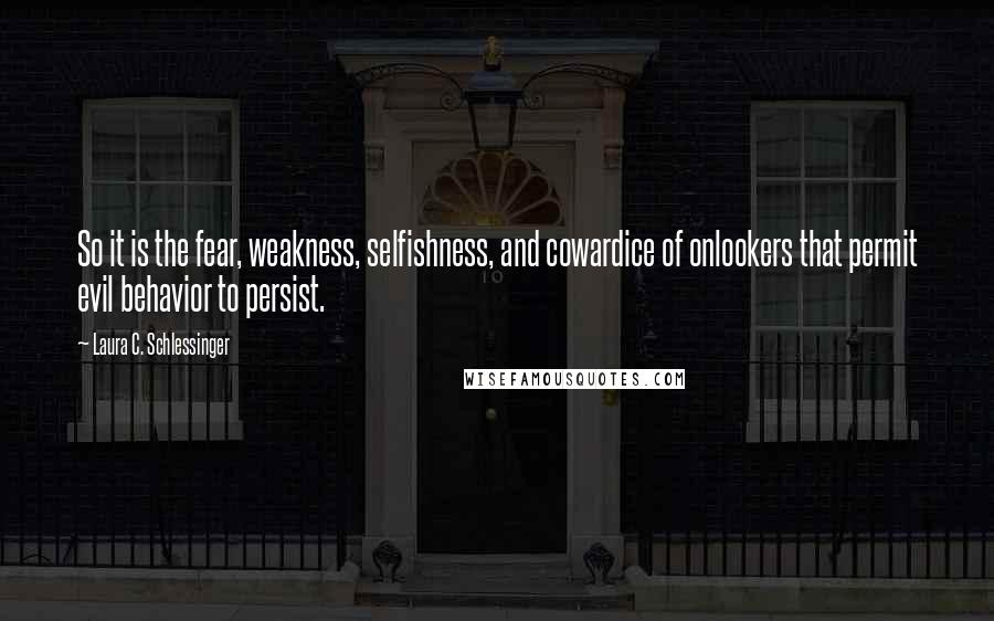 Laura C. Schlessinger Quotes: So it is the fear, weakness, selfishness, and cowardice of onlookers that permit evil behavior to persist.