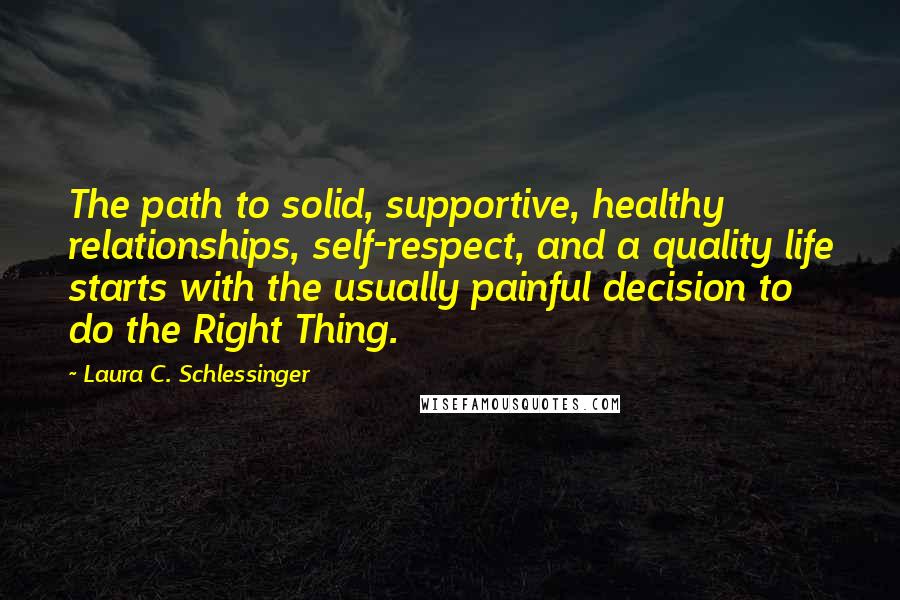 Laura C. Schlessinger Quotes: The path to solid, supportive, healthy relationships, self-respect, and a quality life starts with the usually painful decision to do the Right Thing.