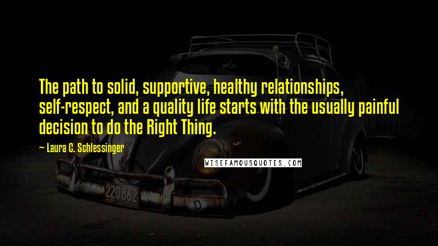 Laura C. Schlessinger Quotes: The path to solid, supportive, healthy relationships, self-respect, and a quality life starts with the usually painful decision to do the Right Thing.