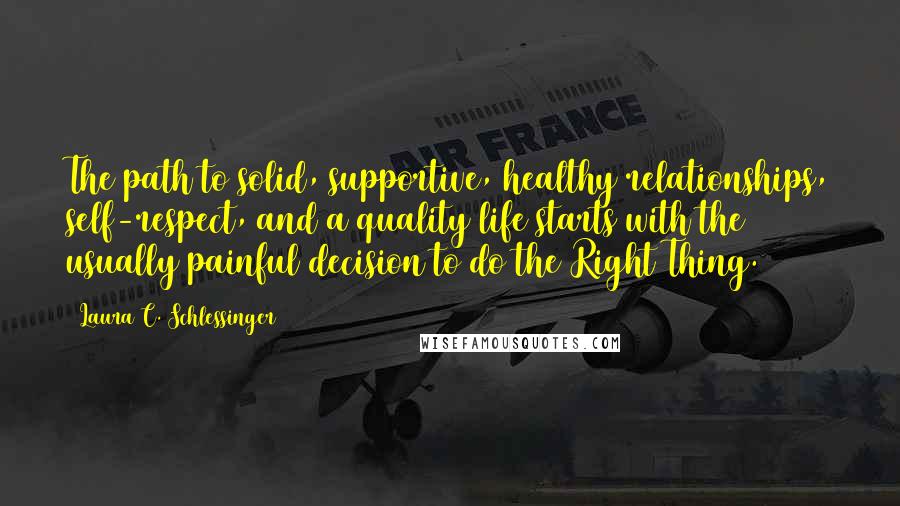 Laura C. Schlessinger Quotes: The path to solid, supportive, healthy relationships, self-respect, and a quality life starts with the usually painful decision to do the Right Thing.