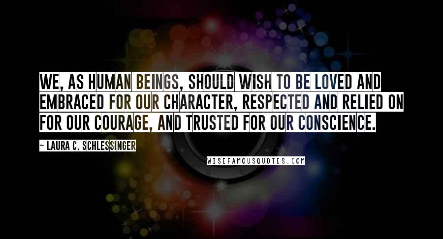 Laura C. Schlessinger Quotes: We, as human beings, should wish to be loved and embraced for our character, respected and relied on for our courage, and trusted for our conscience.
