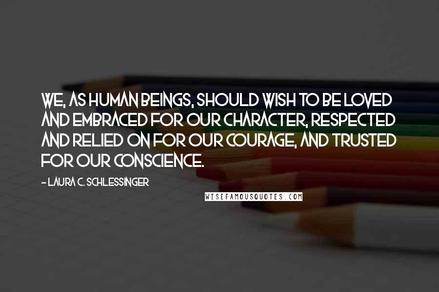 Laura C. Schlessinger Quotes: We, as human beings, should wish to be loved and embraced for our character, respected and relied on for our courage, and trusted for our conscience.