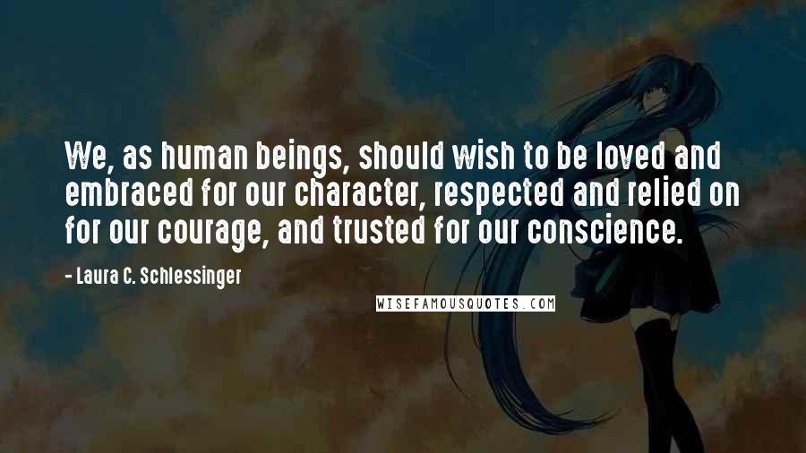 Laura C. Schlessinger Quotes: We, as human beings, should wish to be loved and embraced for our character, respected and relied on for our courage, and trusted for our conscience.