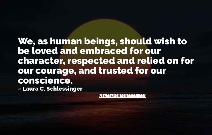 Laura C. Schlessinger Quotes: We, as human beings, should wish to be loved and embraced for our character, respected and relied on for our courage, and trusted for our conscience.