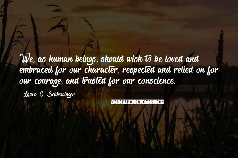 Laura C. Schlessinger Quotes: We, as human beings, should wish to be loved and embraced for our character, respected and relied on for our courage, and trusted for our conscience.