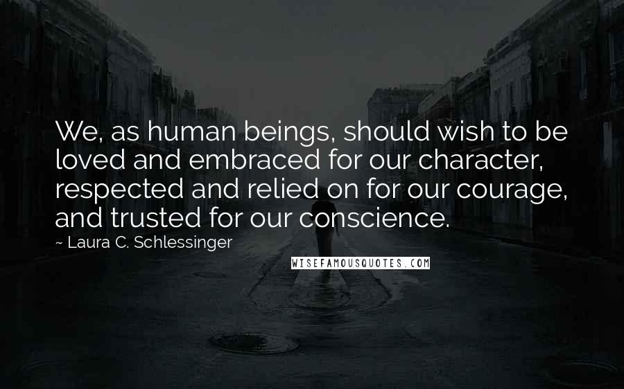 Laura C. Schlessinger Quotes: We, as human beings, should wish to be loved and embraced for our character, respected and relied on for our courage, and trusted for our conscience.