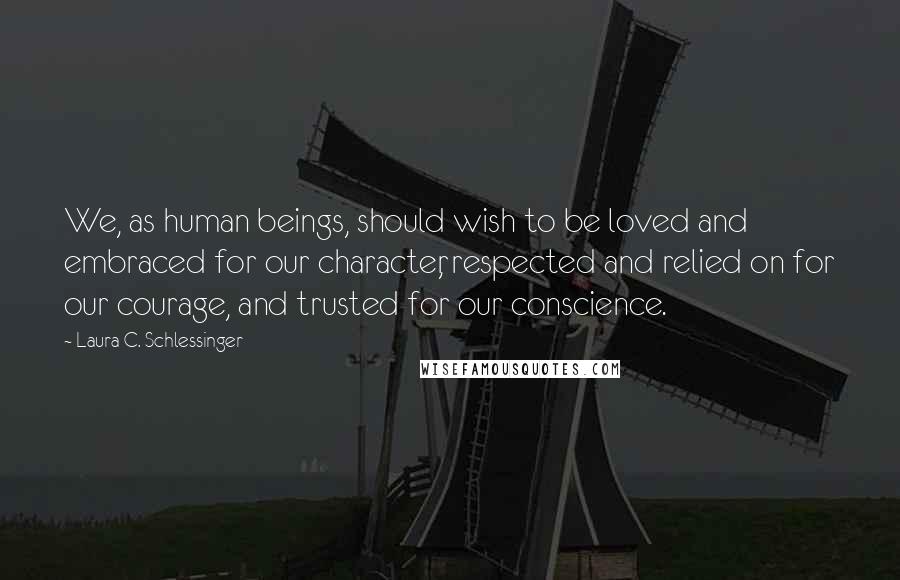 Laura C. Schlessinger Quotes: We, as human beings, should wish to be loved and embraced for our character, respected and relied on for our courage, and trusted for our conscience.