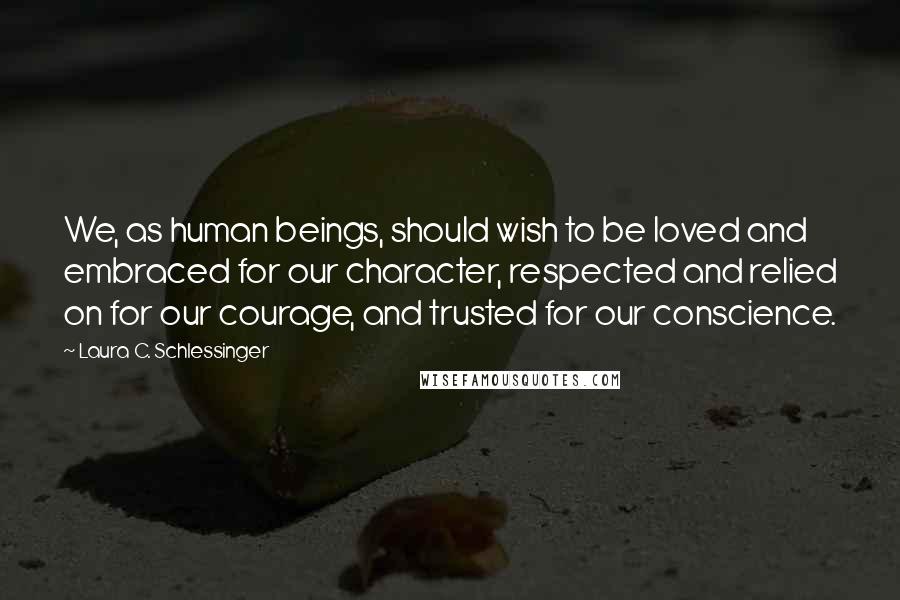 Laura C. Schlessinger Quotes: We, as human beings, should wish to be loved and embraced for our character, respected and relied on for our courage, and trusted for our conscience.