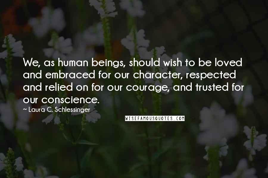 Laura C. Schlessinger Quotes: We, as human beings, should wish to be loved and embraced for our character, respected and relied on for our courage, and trusted for our conscience.