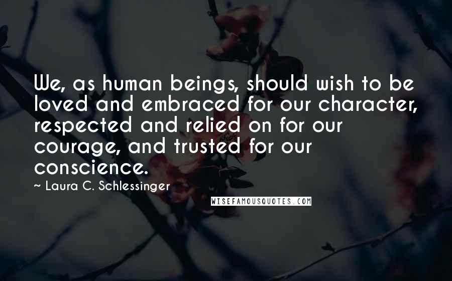 Laura C. Schlessinger Quotes: We, as human beings, should wish to be loved and embraced for our character, respected and relied on for our courage, and trusted for our conscience.