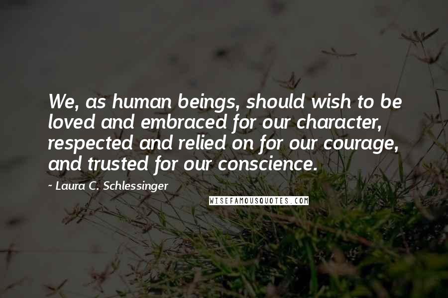 Laura C. Schlessinger Quotes: We, as human beings, should wish to be loved and embraced for our character, respected and relied on for our courage, and trusted for our conscience.