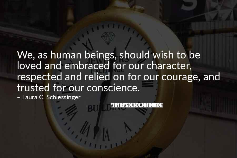 Laura C. Schlessinger Quotes: We, as human beings, should wish to be loved and embraced for our character, respected and relied on for our courage, and trusted for our conscience.