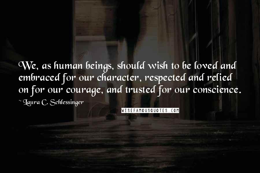 Laura C. Schlessinger Quotes: We, as human beings, should wish to be loved and embraced for our character, respected and relied on for our courage, and trusted for our conscience.