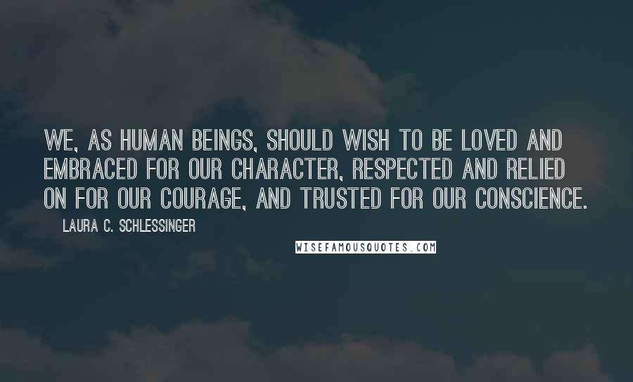 Laura C. Schlessinger Quotes: We, as human beings, should wish to be loved and embraced for our character, respected and relied on for our courage, and trusted for our conscience.