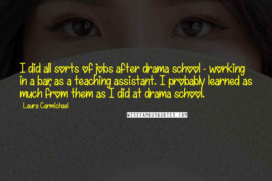 Laura Carmichael Quotes: I did all sorts of jobs after drama school - working in a bar, as a teaching assistant. I probably learned as much from them as I did at drama school.