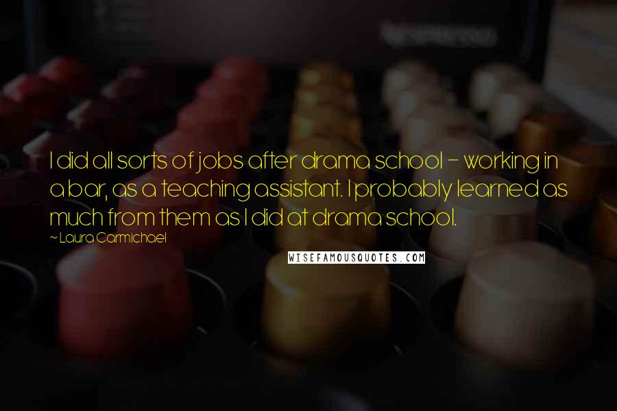 Laura Carmichael Quotes: I did all sorts of jobs after drama school - working in a bar, as a teaching assistant. I probably learned as much from them as I did at drama school.