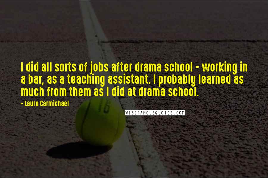 Laura Carmichael Quotes: I did all sorts of jobs after drama school - working in a bar, as a teaching assistant. I probably learned as much from them as I did at drama school.
