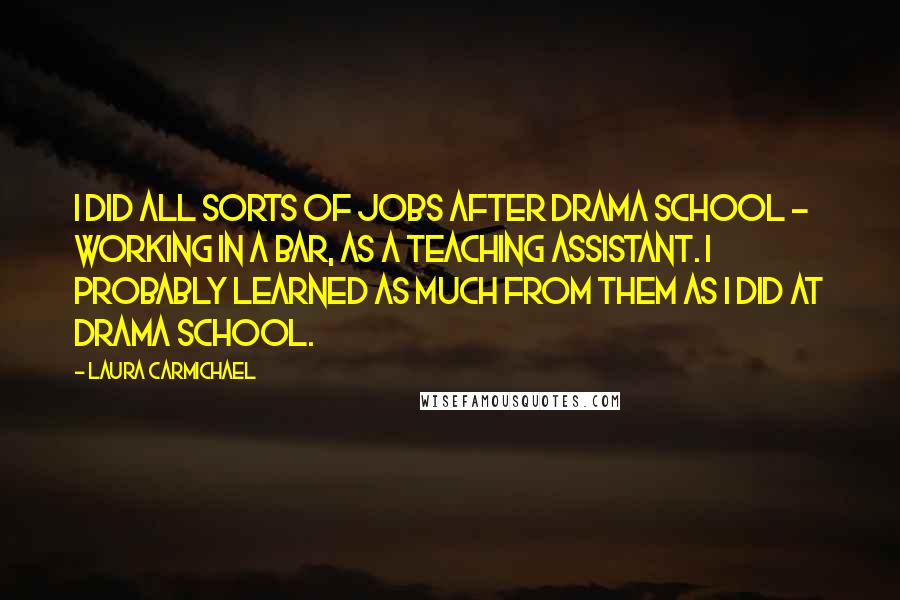 Laura Carmichael Quotes: I did all sorts of jobs after drama school - working in a bar, as a teaching assistant. I probably learned as much from them as I did at drama school.