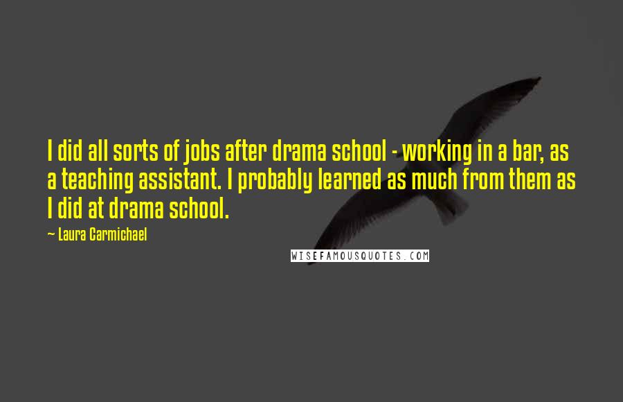 Laura Carmichael Quotes: I did all sorts of jobs after drama school - working in a bar, as a teaching assistant. I probably learned as much from them as I did at drama school.