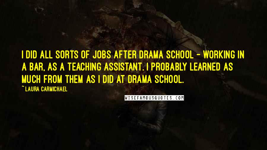 Laura Carmichael Quotes: I did all sorts of jobs after drama school - working in a bar, as a teaching assistant. I probably learned as much from them as I did at drama school.
