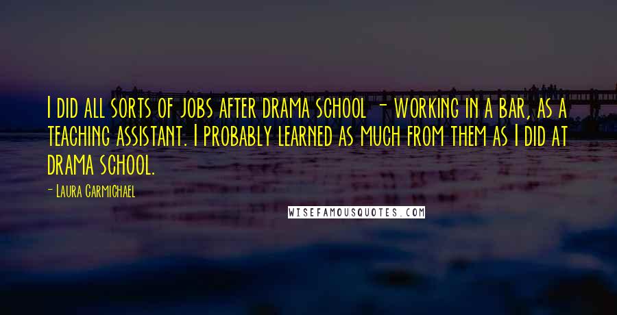 Laura Carmichael Quotes: I did all sorts of jobs after drama school - working in a bar, as a teaching assistant. I probably learned as much from them as I did at drama school.