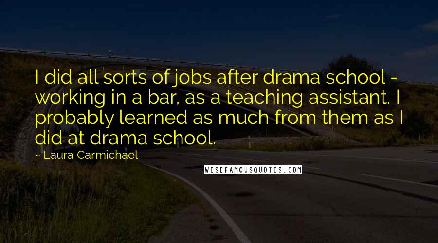 Laura Carmichael Quotes: I did all sorts of jobs after drama school - working in a bar, as a teaching assistant. I probably learned as much from them as I did at drama school.