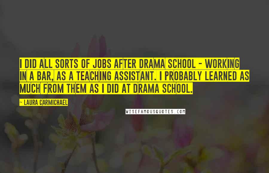 Laura Carmichael Quotes: I did all sorts of jobs after drama school - working in a bar, as a teaching assistant. I probably learned as much from them as I did at drama school.