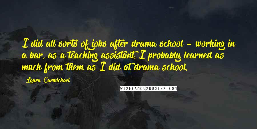 Laura Carmichael Quotes: I did all sorts of jobs after drama school - working in a bar, as a teaching assistant. I probably learned as much from them as I did at drama school.