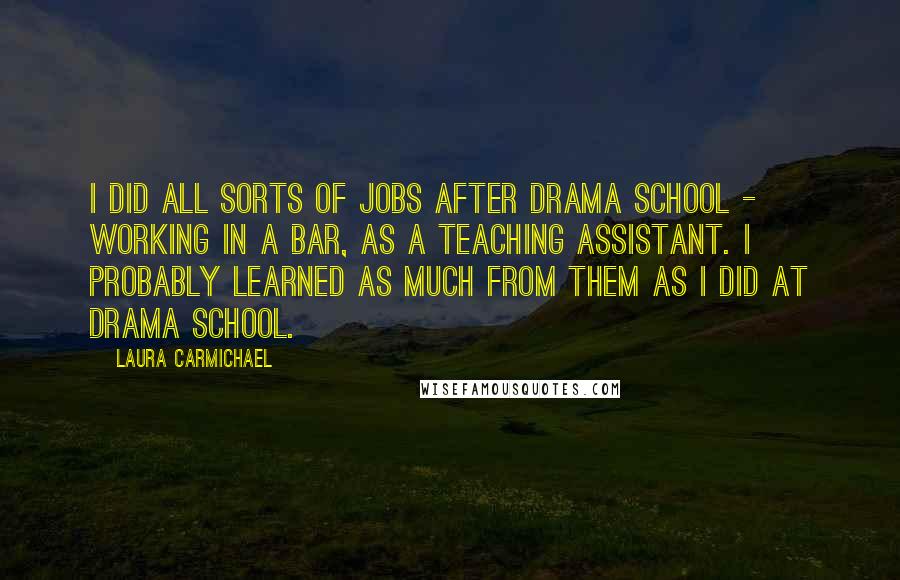 Laura Carmichael Quotes: I did all sorts of jobs after drama school - working in a bar, as a teaching assistant. I probably learned as much from them as I did at drama school.