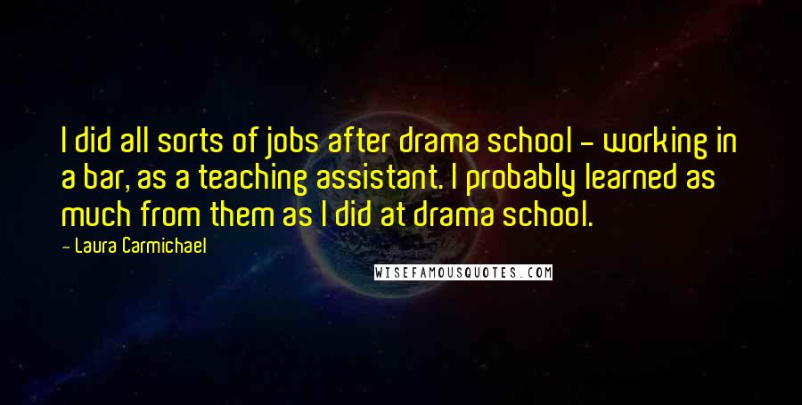 Laura Carmichael Quotes: I did all sorts of jobs after drama school - working in a bar, as a teaching assistant. I probably learned as much from them as I did at drama school.