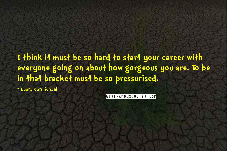 Laura Carmichael Quotes: I think it must be so hard to start your career with everyone going on about how gorgeous you are. To be in that bracket must be so pressurised.