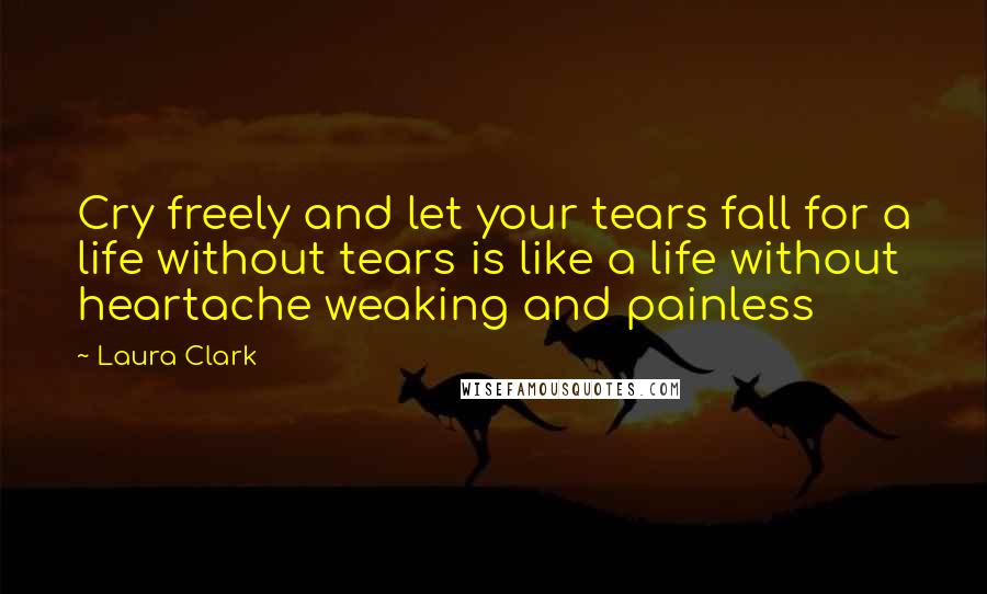 Laura Clark Quotes: Cry freely and let your tears fall for a life without tears is like a life without heartache weaking and painless