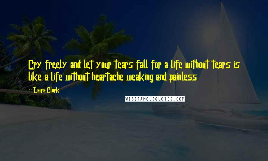 Laura Clark Quotes: Cry freely and let your tears fall for a life without tears is like a life without heartache weaking and painless