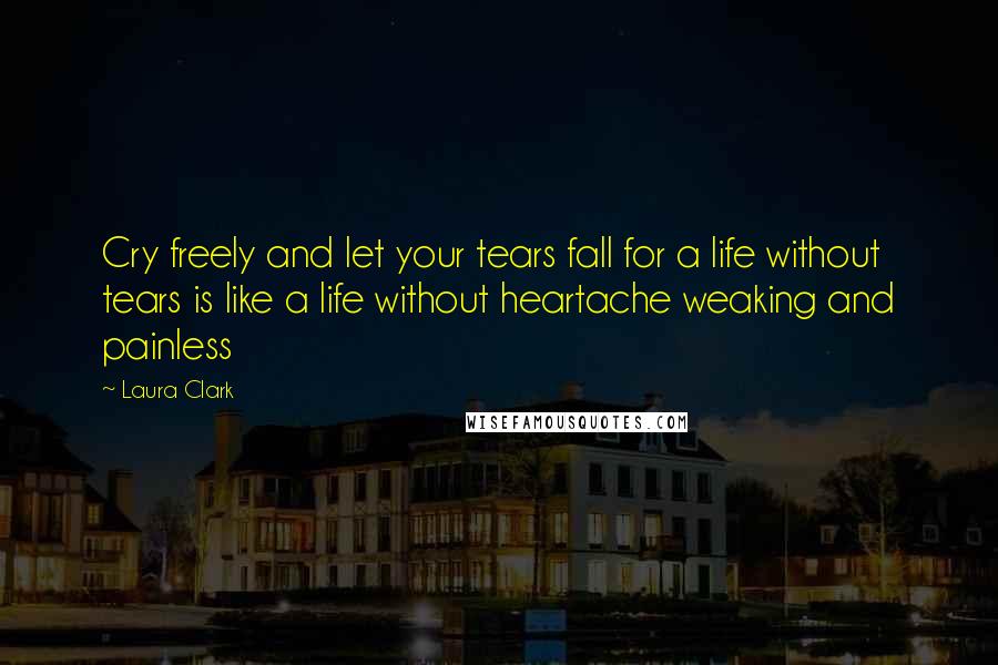 Laura Clark Quotes: Cry freely and let your tears fall for a life without tears is like a life without heartache weaking and painless