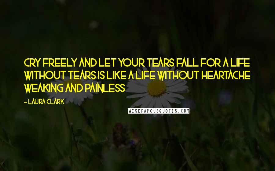 Laura Clark Quotes: Cry freely and let your tears fall for a life without tears is like a life without heartache weaking and painless