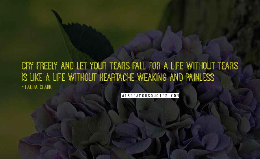 Laura Clark Quotes: Cry freely and let your tears fall for a life without tears is like a life without heartache weaking and painless