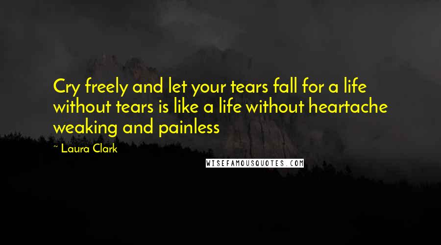 Laura Clark Quotes: Cry freely and let your tears fall for a life without tears is like a life without heartache weaking and painless