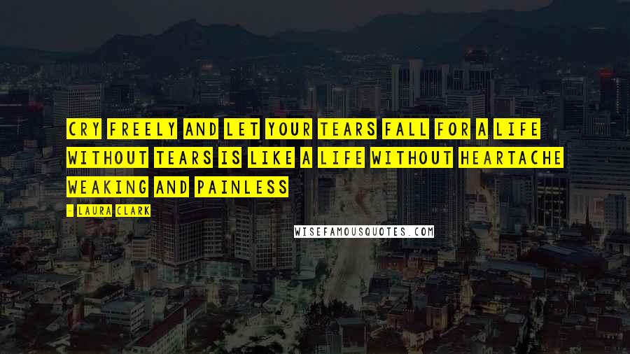 Laura Clark Quotes: Cry freely and let your tears fall for a life without tears is like a life without heartache weaking and painless